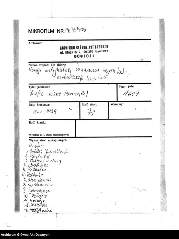 image.from.unit.number "Parafia: różne. Dekanat: różne. Fragmenty akt różnych parafii archidiecezji lwowskiej: 1. Gródek Jagielloński (dek. Gródek) - fragment (prawdopodobnie ekstrakt) księgi urodzeń z lat 1862-1863, 9 s.; 2. Kobylnica/Fehlbach (dek. Lubaczów) - fragment (prawdopodobnie ekstrakt) księgi urodzeń z lat 1901-1904, 1906-1908, 26 s.; 3. Martynów Nowy (dek. Dolina) - fragment księgi zgonów 1871, 1873, 5 s.; 4. Nadwórna (dek. Stanisławów) - fragment księgi urodzeń 1890, 9 s.; 5. Podhajce (dek. Podhajce) - fragment księgi zgonów 1899, 8 s.; 6. Podhorce (dek. Brody) - fragment księgi ślubów 1899-1900, 7 s.; 7. Stanisławów (dek. Stanisławów) - fragment (ekstrakt) księgi zgonów 1876 (pośw. 1877), s. 20; 8. Św. Stanisław (dek. Stanisławów) - fragment (ekstrakt) księgi urodzeń 1929, 2 s.; 9. Tyśmienica (dek. Stanisławów) - fragment księgi zgonów 1876, 2 s.; 10. Załoźce (dek. Brody) - fragment księgi ślubów, lata osiemdziesiąte XIX w., szczątek, 2 s.; 11. Śniatyn (dek. Horodenka) - fragment księgi urodzeń 1882, szczątek 2 s.; 12. Zawałów (dek. Skałat) - fragment (ekstrakt) księgi zgonów 1914, 3 s.; 13. Złotniki (dek. Podhajce) - fragment księgi zgonów 1891, 1 s.."